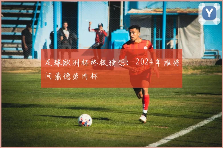 足球欧洲杯终极猜想：2024年谁将问鼎德劳内杯